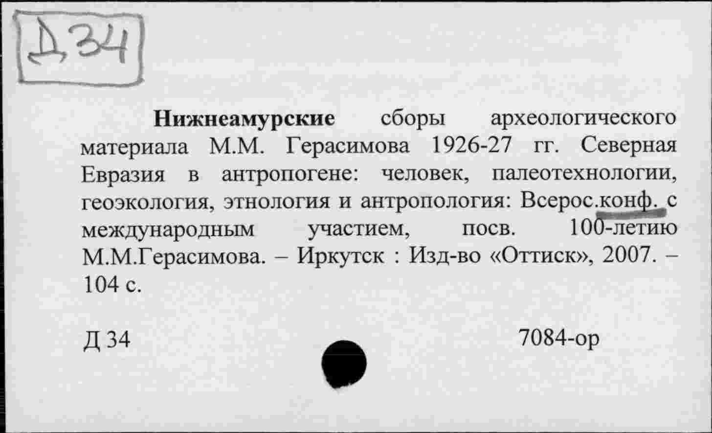 ﻿
Нижнеамурские сборы археологического материала М.М. Герасимова 1926-27 гг. Северная Евразия в антропогене: человек, палеотехнологии, геоэкология, этнология и антропология: Всерос.конф._с международным участием, поев. 1ОДлетию М.М.Герасимова. - Иркутск : Изд-во «Оттиск», 2007. -104 с.
Д34
7084-ор